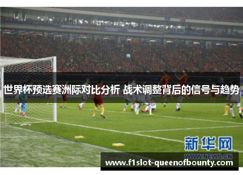世界杯预选赛洲际对比分析 战术调整背后的信号与趋势