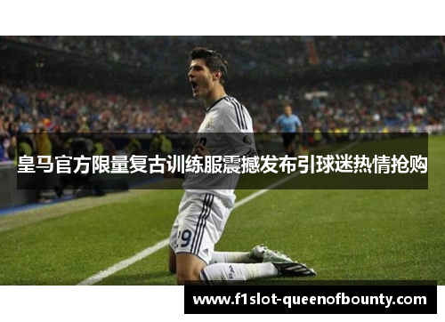 皇马官方限量复古训练服震撼发布引球迷热情抢购