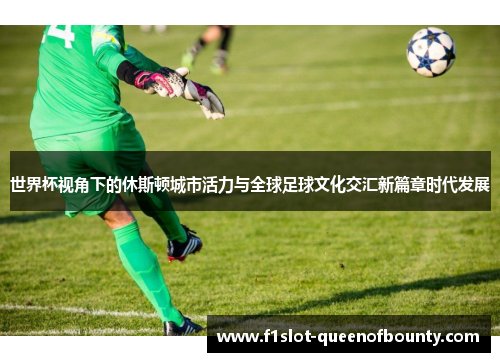 世界杯视角下的休斯顿城市活力与全球足球文化交汇新篇章时代发展
